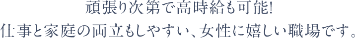 頑張り次第で高時給も可能！仕事と家庭の両立もしやすい、女性に嬉しい職場です。